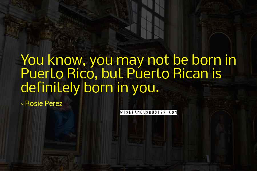 Rosie Perez Quotes: You know, you may not be born in Puerto Rico, but Puerto Rican is definitely born in you.