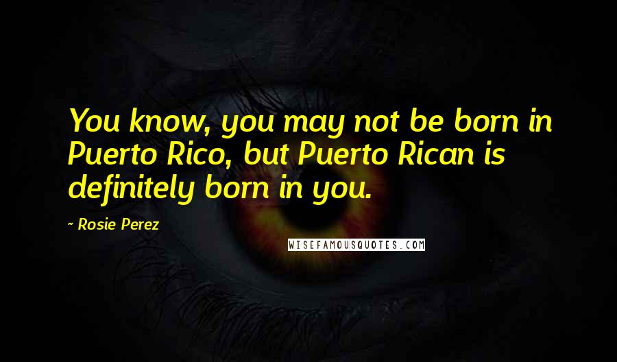 Rosie Perez Quotes: You know, you may not be born in Puerto Rico, but Puerto Rican is definitely born in you.