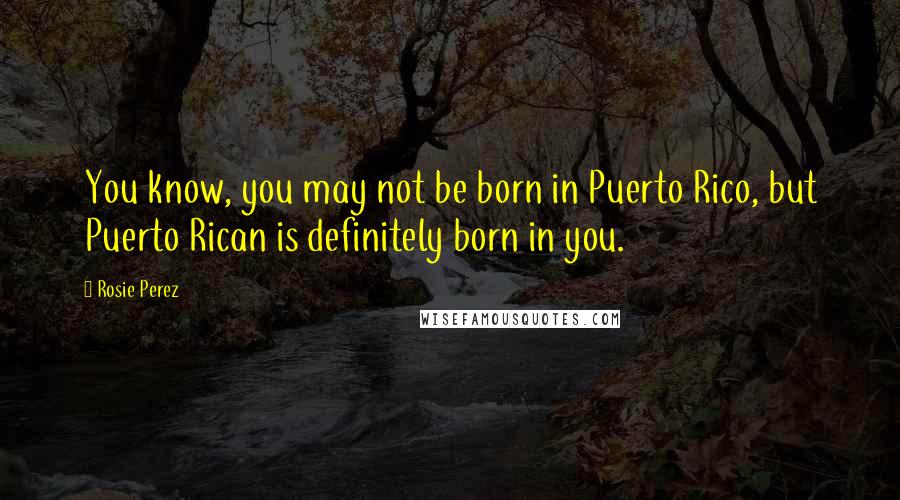 Rosie Perez Quotes: You know, you may not be born in Puerto Rico, but Puerto Rican is definitely born in you.