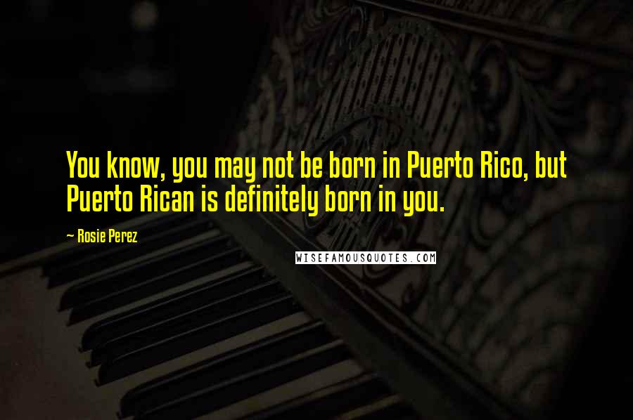 Rosie Perez Quotes: You know, you may not be born in Puerto Rico, but Puerto Rican is definitely born in you.