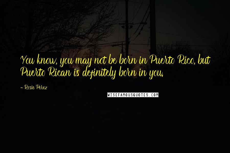 Rosie Perez Quotes: You know, you may not be born in Puerto Rico, but Puerto Rican is definitely born in you.