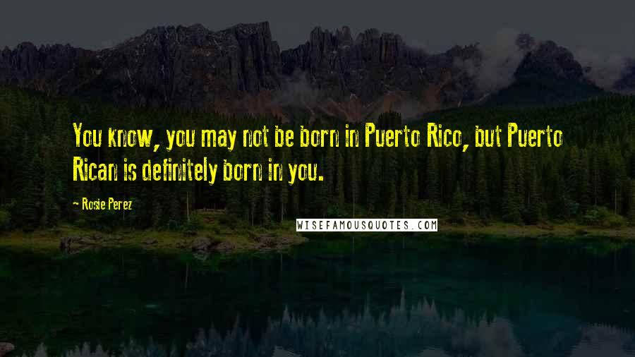 Rosie Perez Quotes: You know, you may not be born in Puerto Rico, but Puerto Rican is definitely born in you.