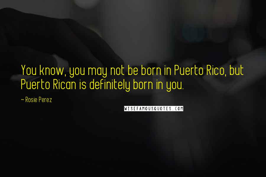Rosie Perez Quotes: You know, you may not be born in Puerto Rico, but Puerto Rican is definitely born in you.