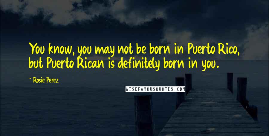 Rosie Perez Quotes: You know, you may not be born in Puerto Rico, but Puerto Rican is definitely born in you.