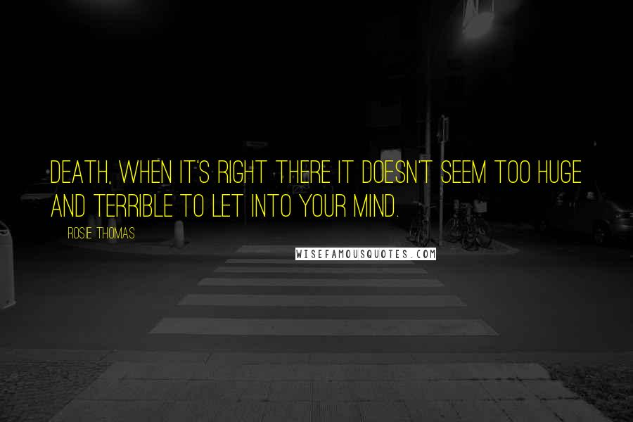 Rosie Thomas Quotes: Death, when it's right there it doesn't seem too huge and terrible to let into your mind.