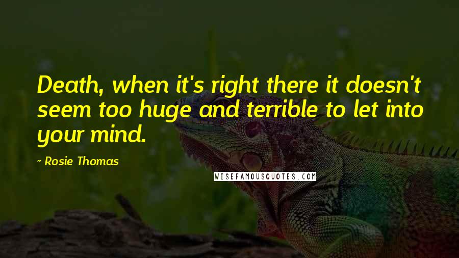 Rosie Thomas Quotes: Death, when it's right there it doesn't seem too huge and terrible to let into your mind.