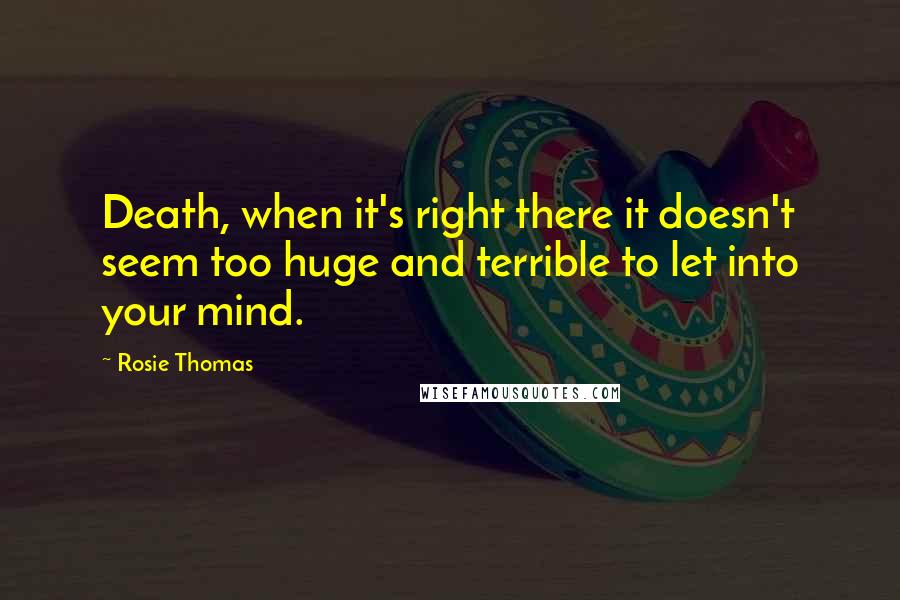 Rosie Thomas Quotes: Death, when it's right there it doesn't seem too huge and terrible to let into your mind.