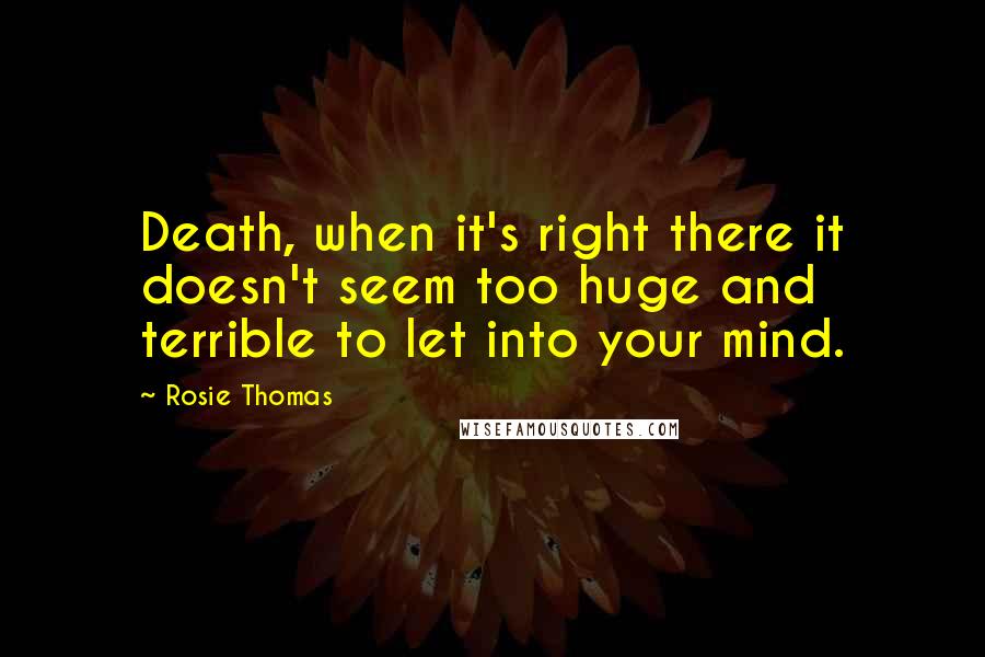 Rosie Thomas Quotes: Death, when it's right there it doesn't seem too huge and terrible to let into your mind.