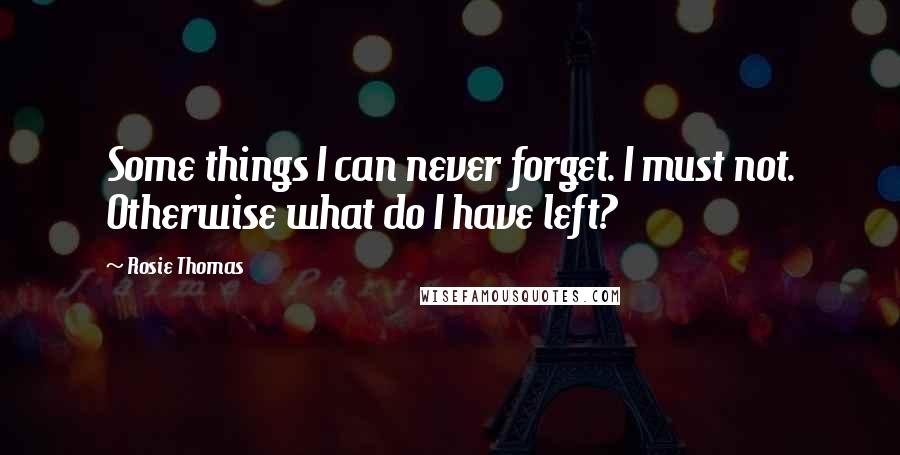 Rosie Thomas Quotes: Some things I can never forget. I must not. Otherwise what do I have left?