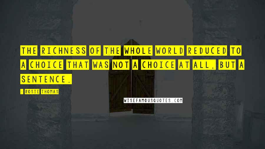 Rosie Thomas Quotes: The richness of the whole world reduced to a choice that was not a choice at all, but a sentence.