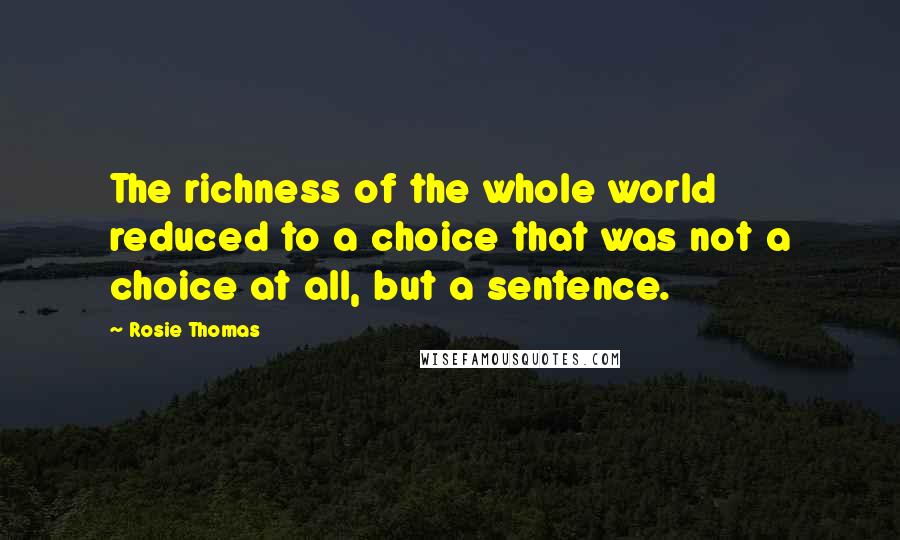 Rosie Thomas Quotes: The richness of the whole world reduced to a choice that was not a choice at all, but a sentence.