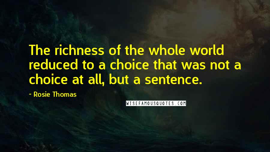 Rosie Thomas Quotes: The richness of the whole world reduced to a choice that was not a choice at all, but a sentence.