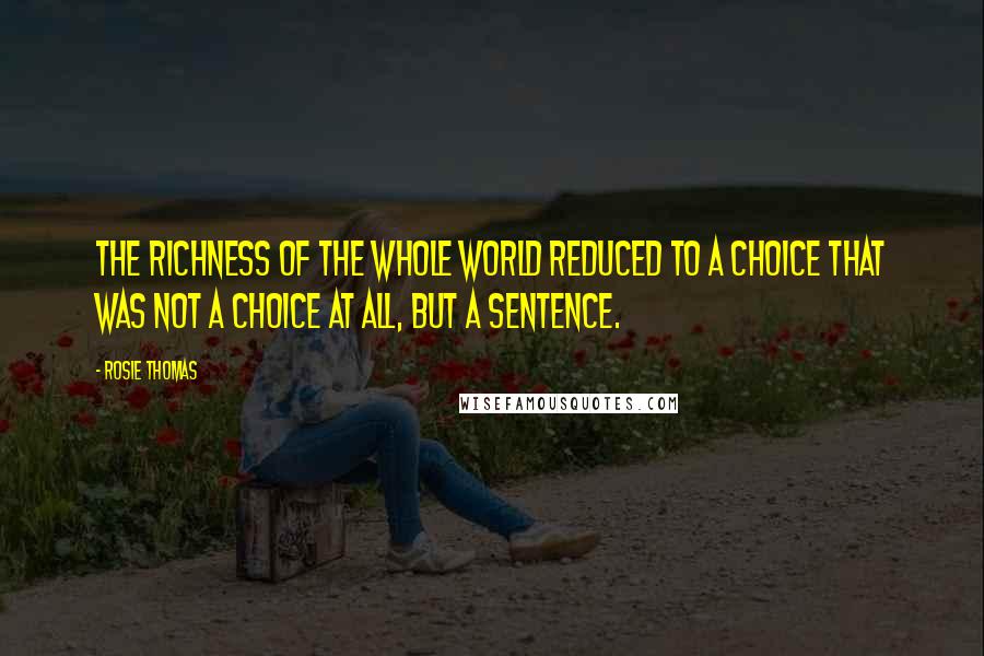 Rosie Thomas Quotes: The richness of the whole world reduced to a choice that was not a choice at all, but a sentence.