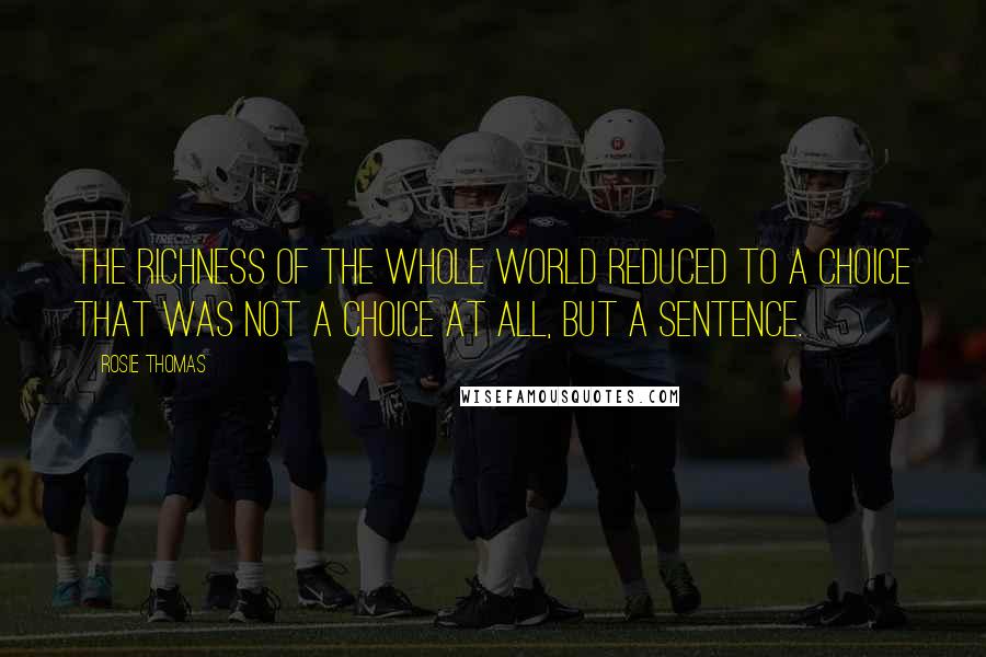 Rosie Thomas Quotes: The richness of the whole world reduced to a choice that was not a choice at all, but a sentence.