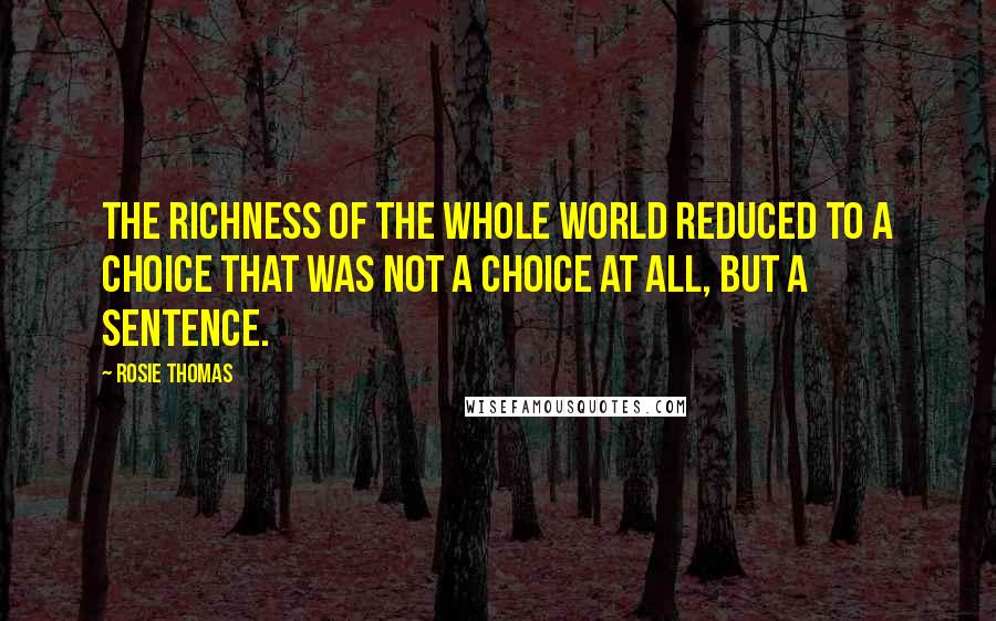 Rosie Thomas Quotes: The richness of the whole world reduced to a choice that was not a choice at all, but a sentence.