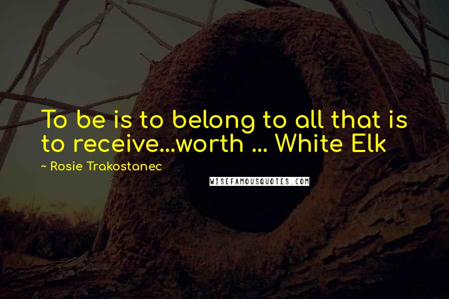 Rosie Trakostanec Quotes: To be is to belong to all that is to receive...worth ... White Elk