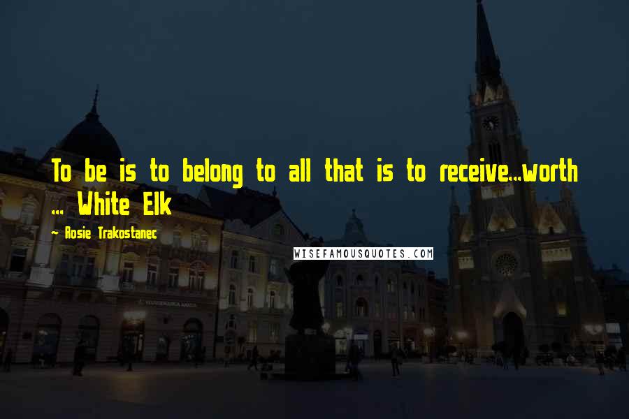 Rosie Trakostanec Quotes: To be is to belong to all that is to receive...worth ... White Elk