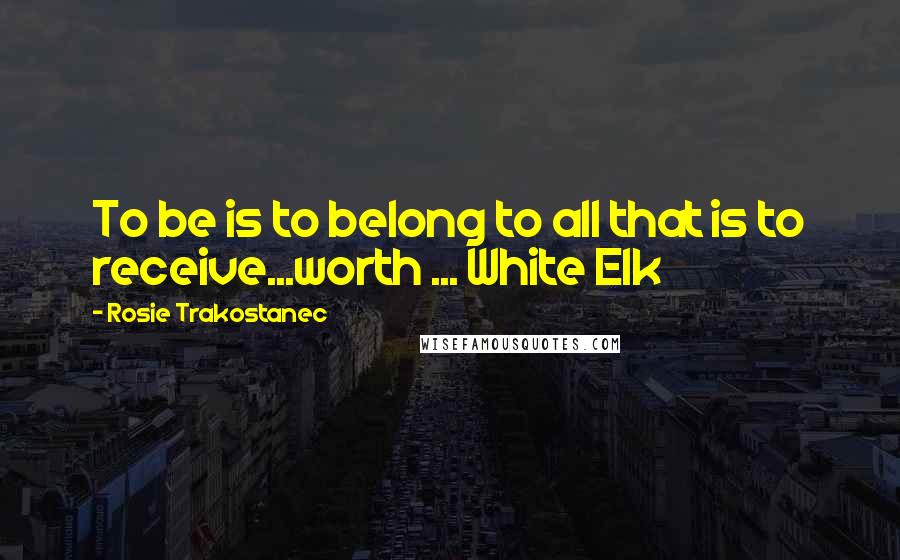 Rosie Trakostanec Quotes: To be is to belong to all that is to receive...worth ... White Elk