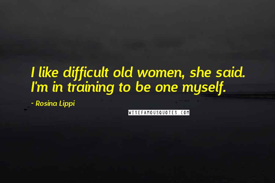 Rosina Lippi Quotes: I like difficult old women, she said. I'm in training to be one myself.