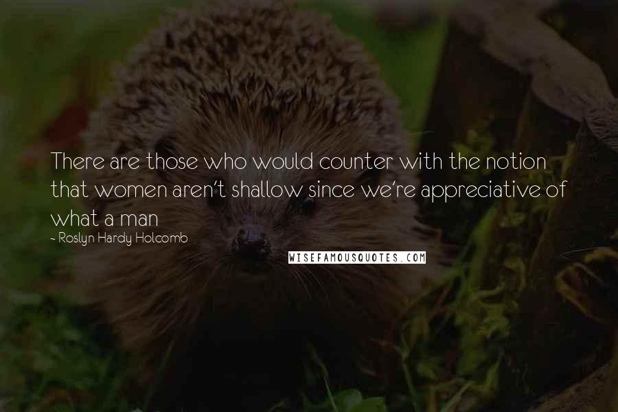 Roslyn Hardy Holcomb Quotes: There are those who would counter with the notion that women aren't shallow since we're appreciative of what a man