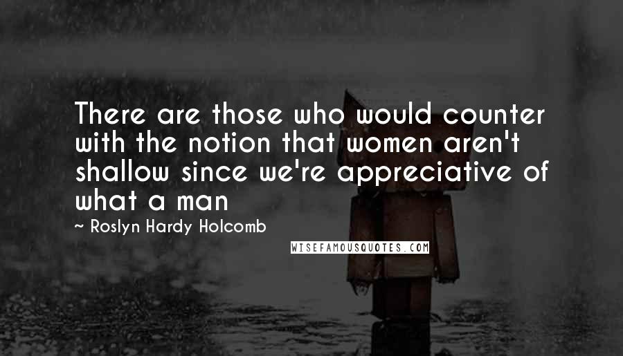 Roslyn Hardy Holcomb Quotes: There are those who would counter with the notion that women aren't shallow since we're appreciative of what a man