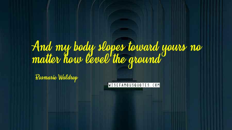 Rosmarie Waldrop Quotes: And my body slopes toward yours no matter how level the ground.