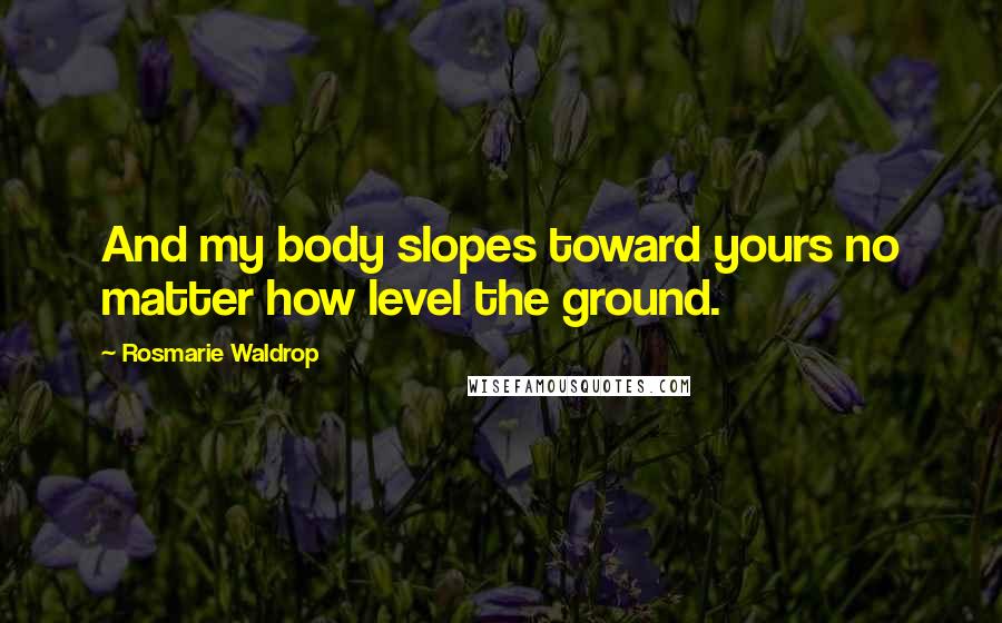 Rosmarie Waldrop Quotes: And my body slopes toward yours no matter how level the ground.