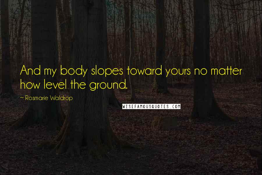 Rosmarie Waldrop Quotes: And my body slopes toward yours no matter how level the ground.