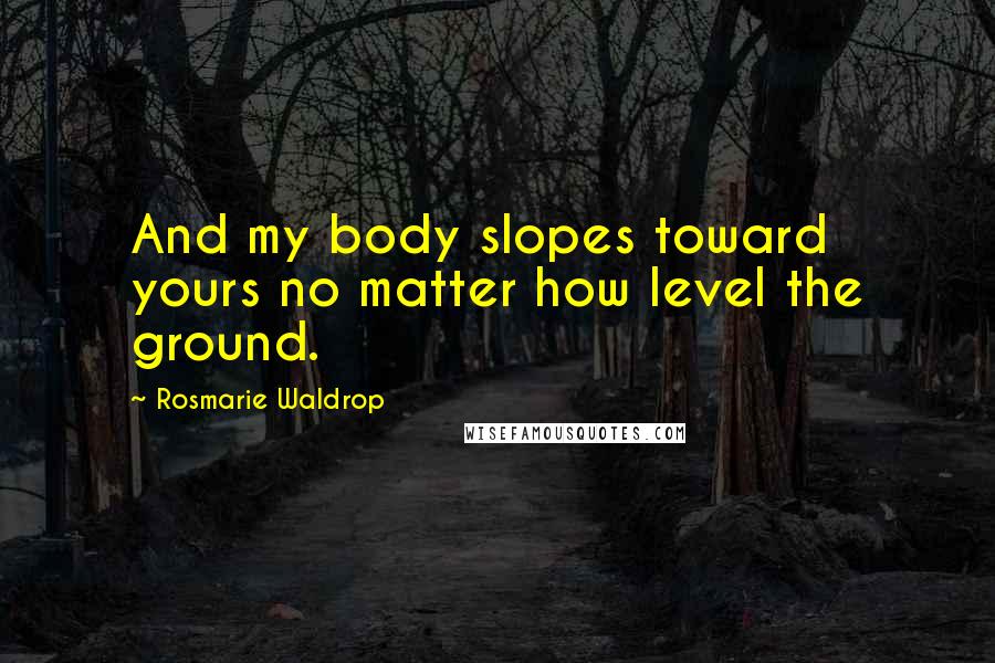 Rosmarie Waldrop Quotes: And my body slopes toward yours no matter how level the ground.