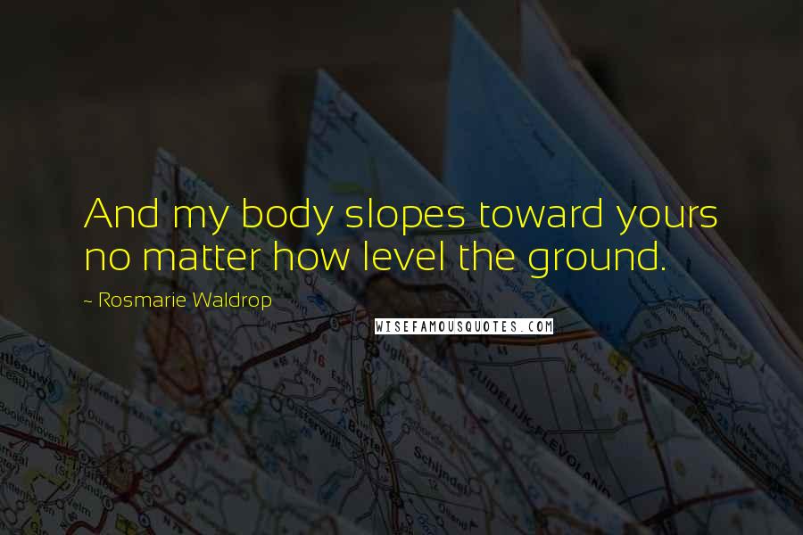 Rosmarie Waldrop Quotes: And my body slopes toward yours no matter how level the ground.