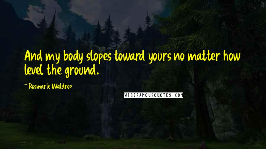 Rosmarie Waldrop Quotes: And my body slopes toward yours no matter how level the ground.