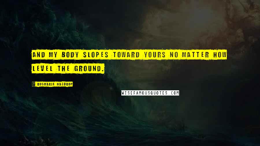 Rosmarie Waldrop Quotes: And my body slopes toward yours no matter how level the ground.