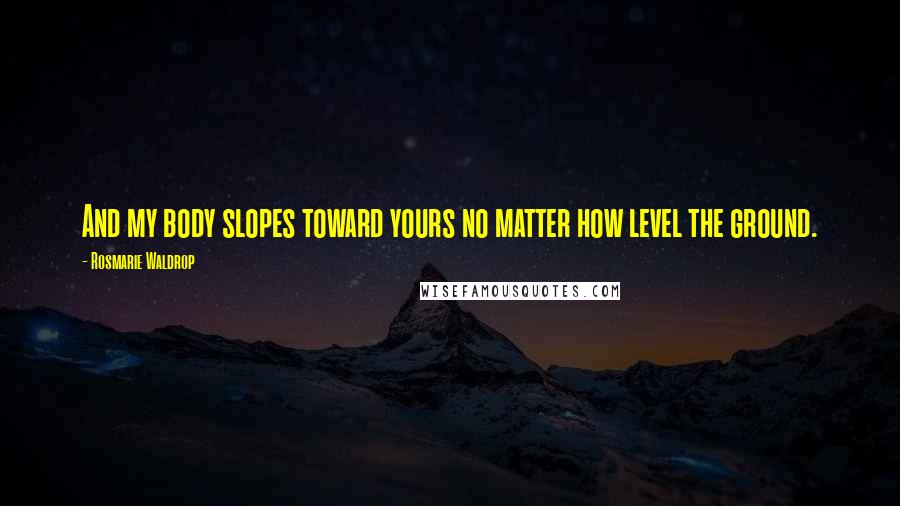 Rosmarie Waldrop Quotes: And my body slopes toward yours no matter how level the ground.