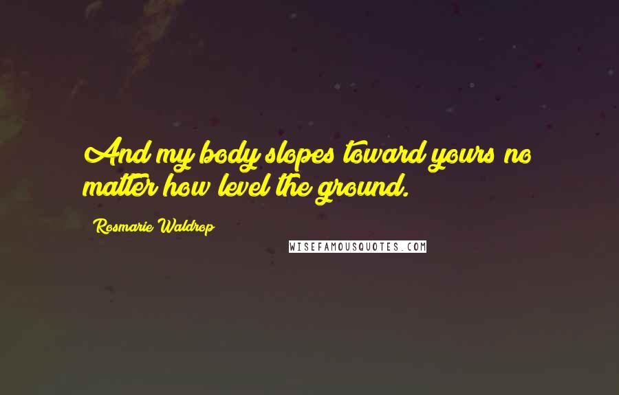 Rosmarie Waldrop Quotes: And my body slopes toward yours no matter how level the ground.