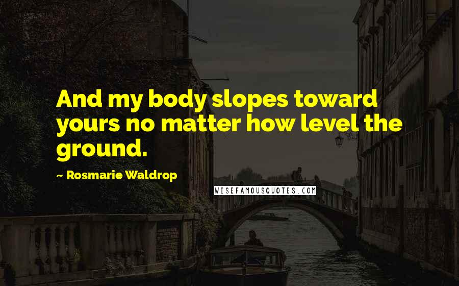 Rosmarie Waldrop Quotes: And my body slopes toward yours no matter how level the ground.