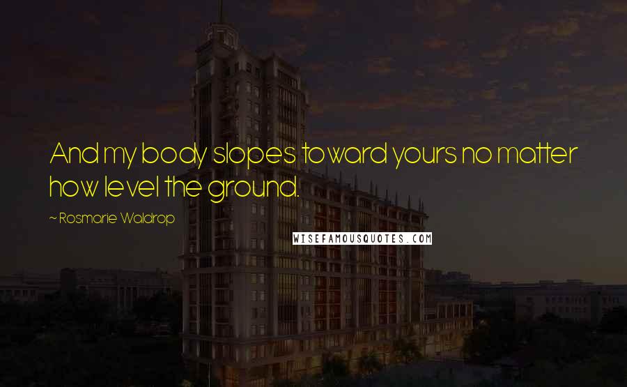 Rosmarie Waldrop Quotes: And my body slopes toward yours no matter how level the ground.