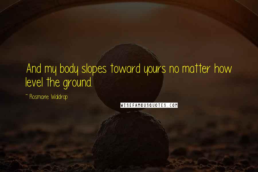 Rosmarie Waldrop Quotes: And my body slopes toward yours no matter how level the ground.