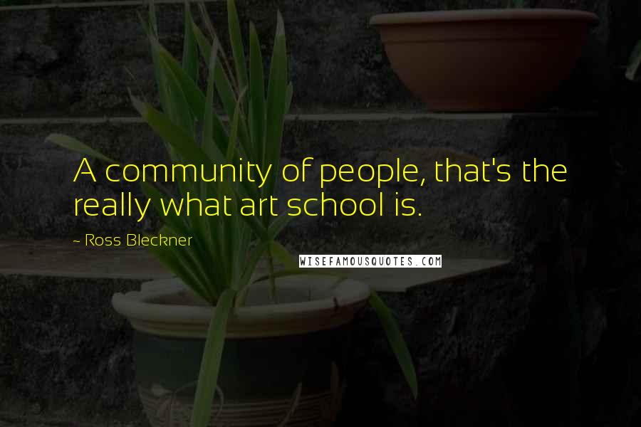 Ross Bleckner Quotes: A community of people, that's the really what art school is.