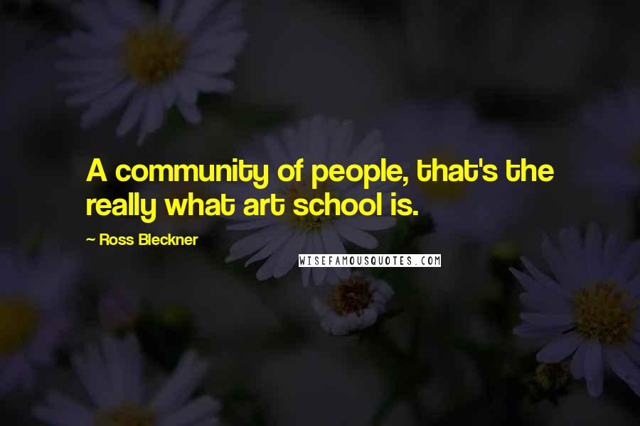 Ross Bleckner Quotes: A community of people, that's the really what art school is.