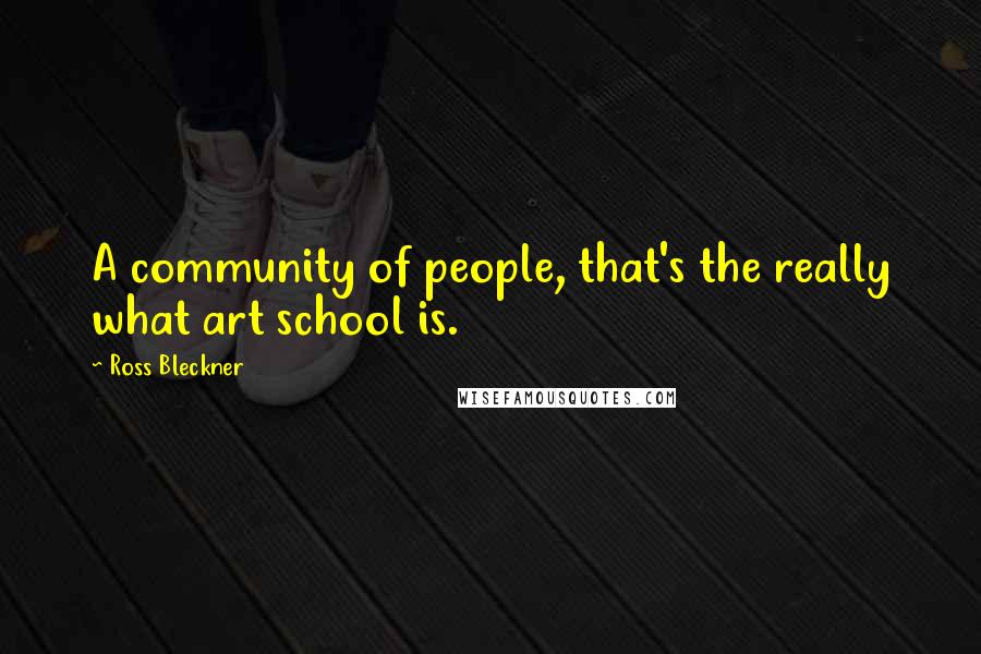 Ross Bleckner Quotes: A community of people, that's the really what art school is.