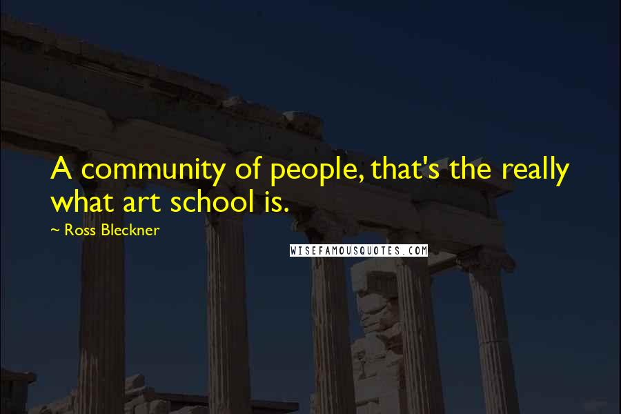 Ross Bleckner Quotes: A community of people, that's the really what art school is.