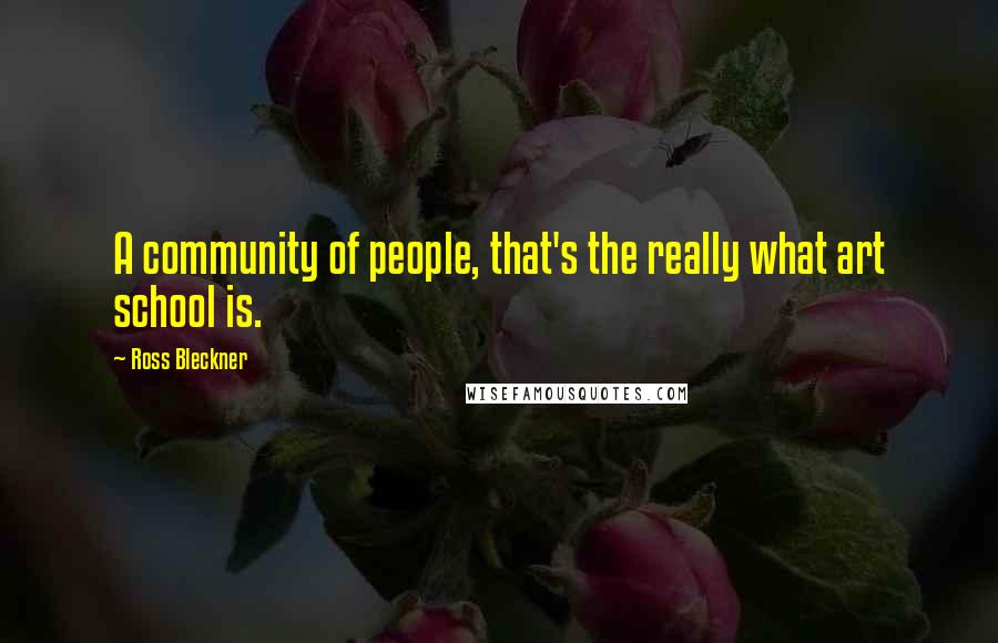 Ross Bleckner Quotes: A community of people, that's the really what art school is.