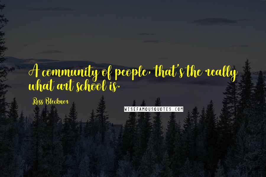 Ross Bleckner Quotes: A community of people, that's the really what art school is.