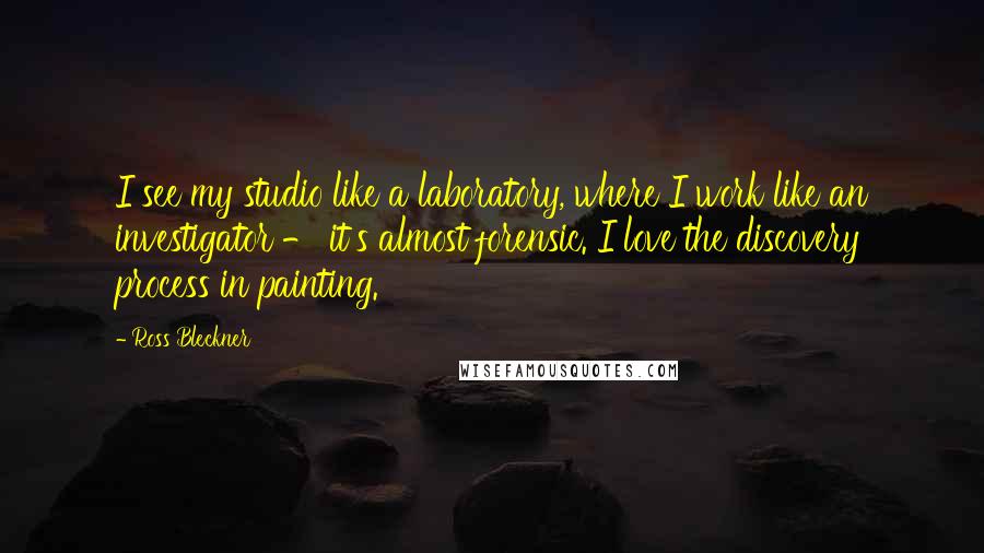 Ross Bleckner Quotes: I see my studio like a laboratory, where I work like an investigator - it's almost forensic. I love the discovery process in painting.