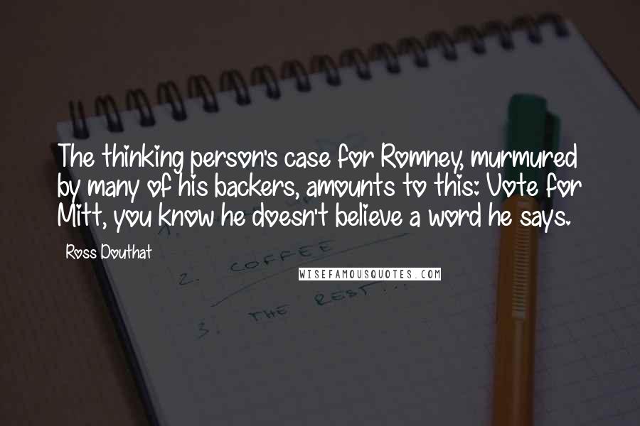 Ross Douthat Quotes: The thinking person's case for Romney, murmured by many of his backers, amounts to this: Vote for Mitt, you know he doesn't believe a word he says.