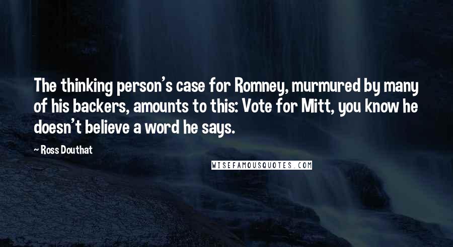 Ross Douthat Quotes: The thinking person's case for Romney, murmured by many of his backers, amounts to this: Vote for Mitt, you know he doesn't believe a word he says.