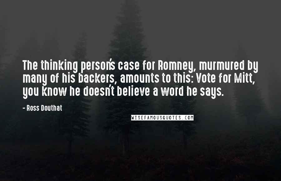 Ross Douthat Quotes: The thinking person's case for Romney, murmured by many of his backers, amounts to this: Vote for Mitt, you know he doesn't believe a word he says.