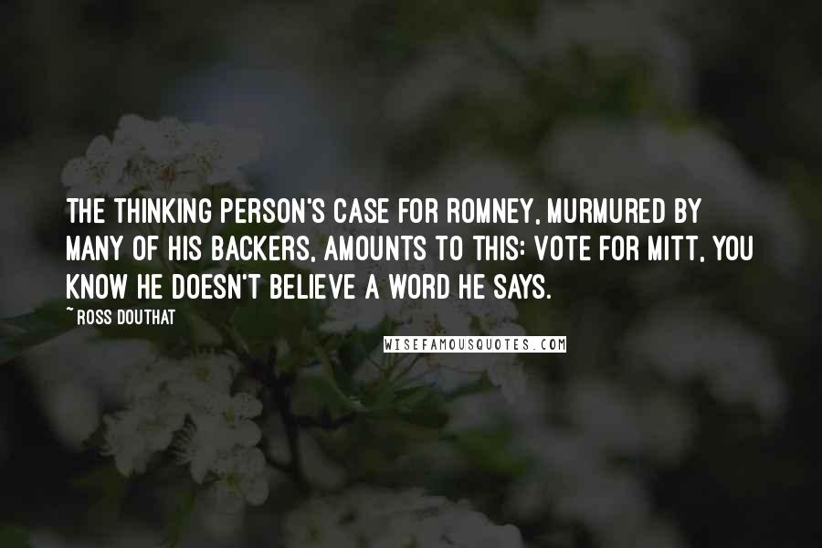 Ross Douthat Quotes: The thinking person's case for Romney, murmured by many of his backers, amounts to this: Vote for Mitt, you know he doesn't believe a word he says.