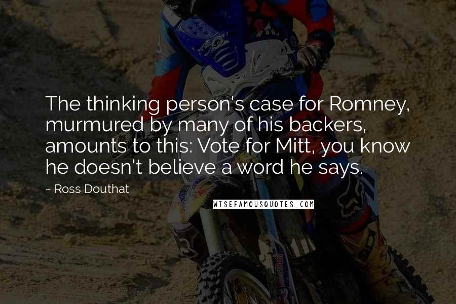 Ross Douthat Quotes: The thinking person's case for Romney, murmured by many of his backers, amounts to this: Vote for Mitt, you know he doesn't believe a word he says.