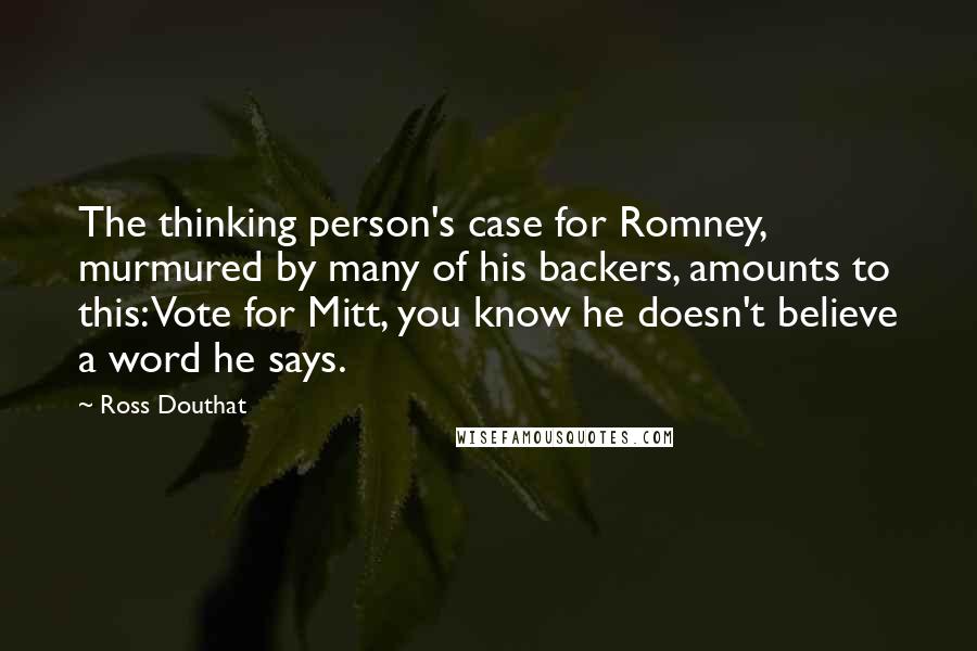 Ross Douthat Quotes: The thinking person's case for Romney, murmured by many of his backers, amounts to this: Vote for Mitt, you know he doesn't believe a word he says.